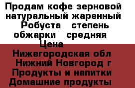 Продам кофе зерновой, натуральный жаренный «Робуста», степень обжарки - средняя. › Цена ­ 350 - Нижегородская обл., Нижний Новгород г. Продукты и напитки » Домашние продукты   